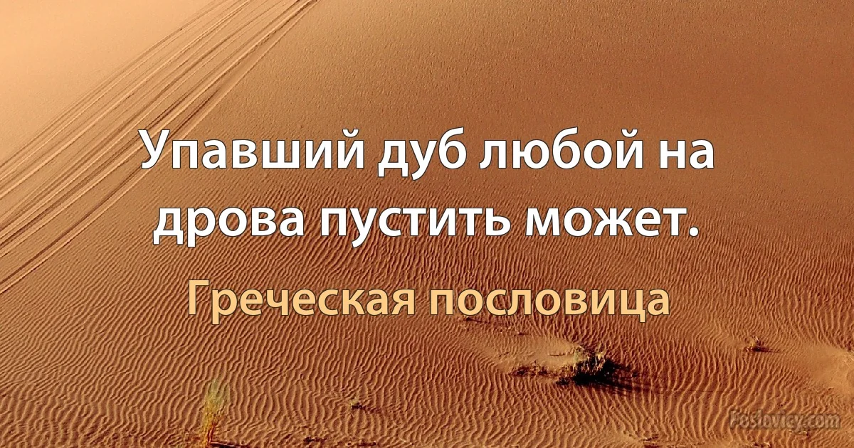 Упавший дуб любой на дрова пустить может. (Греческая пословица)