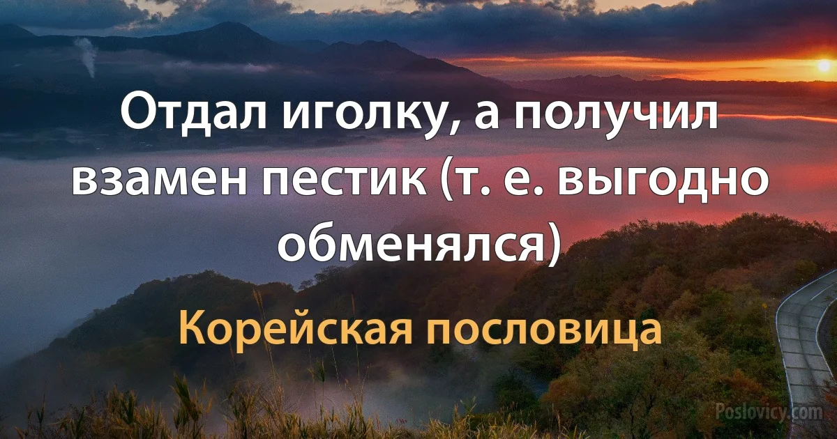 Отдал иголку, а получил взамен пестик (т. е. выгодно обменялся) (Корейская пословица)