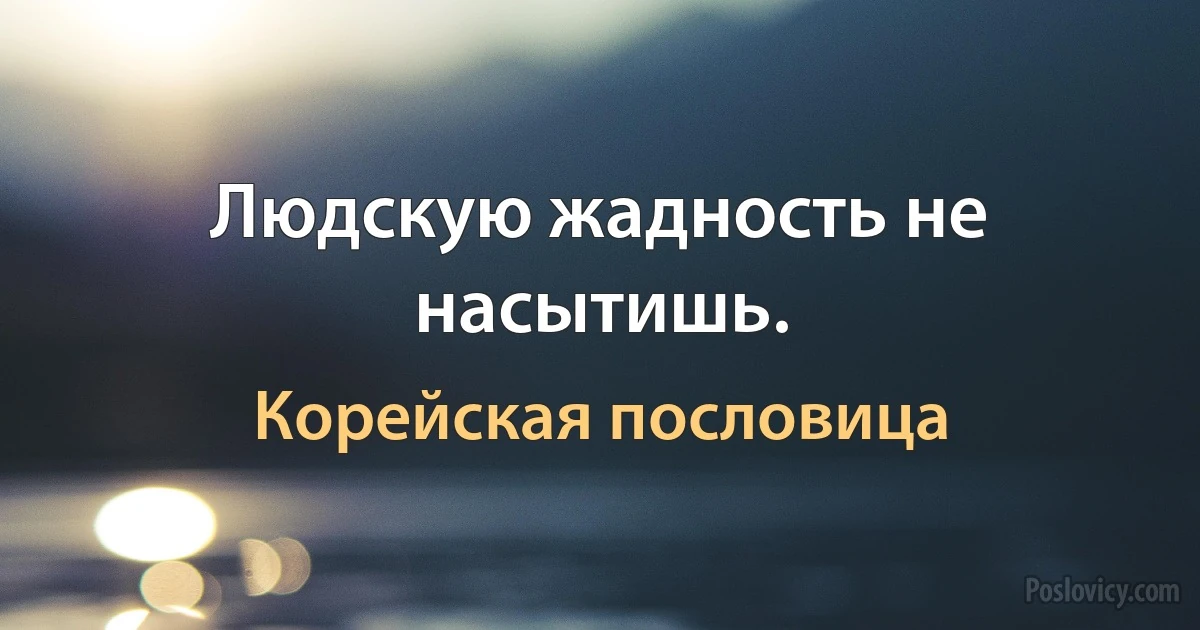 Людскую жадность не насытишь. (Корейская пословица)