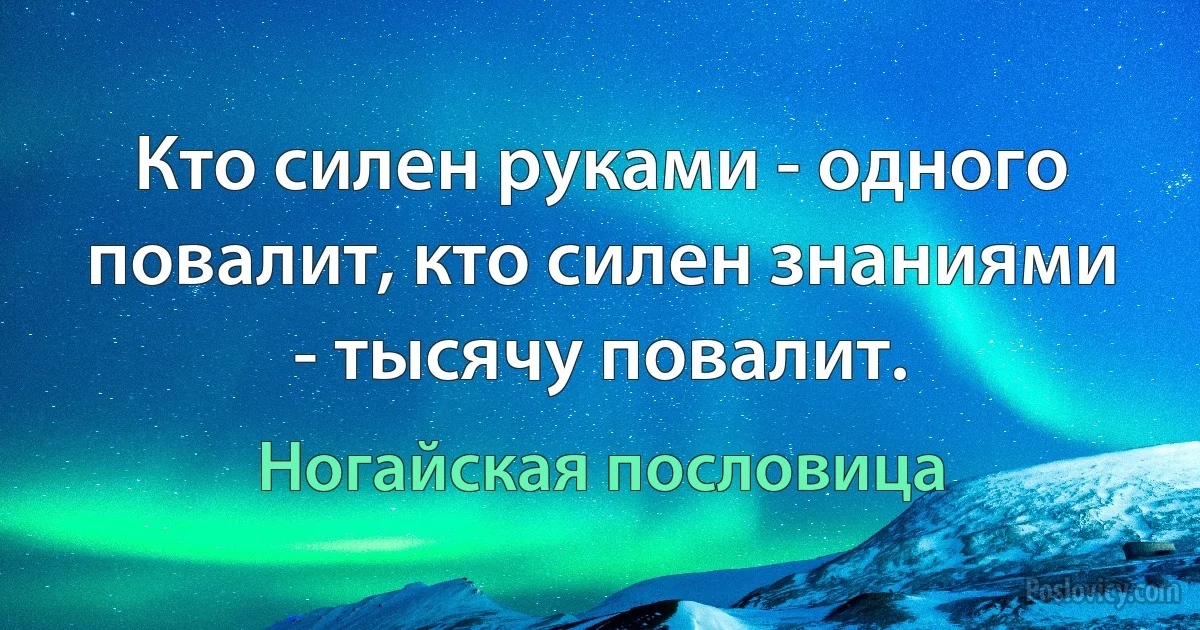 Кто силен руками - одного повалит, кто силен знаниями - тысячу повалит. (Ногайская пословица)