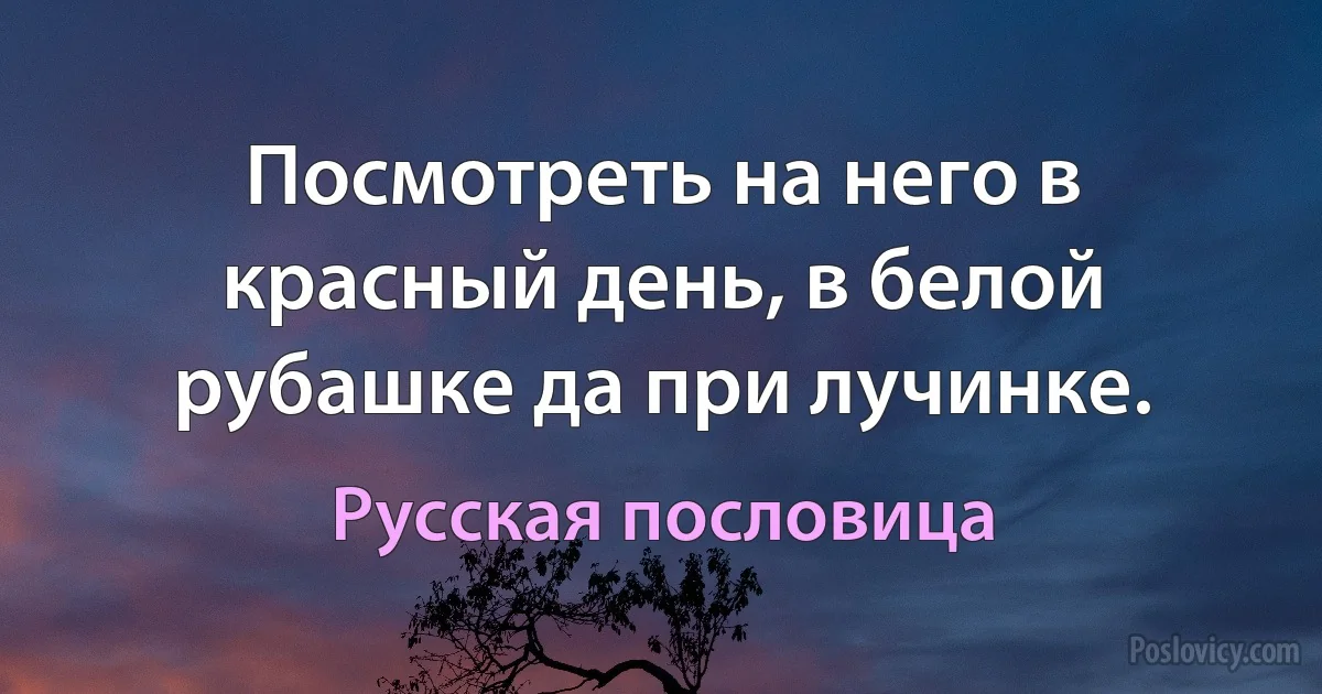 Посмотреть на него в красный день, в белой рубашке да при лучинке. (Русская пословица)