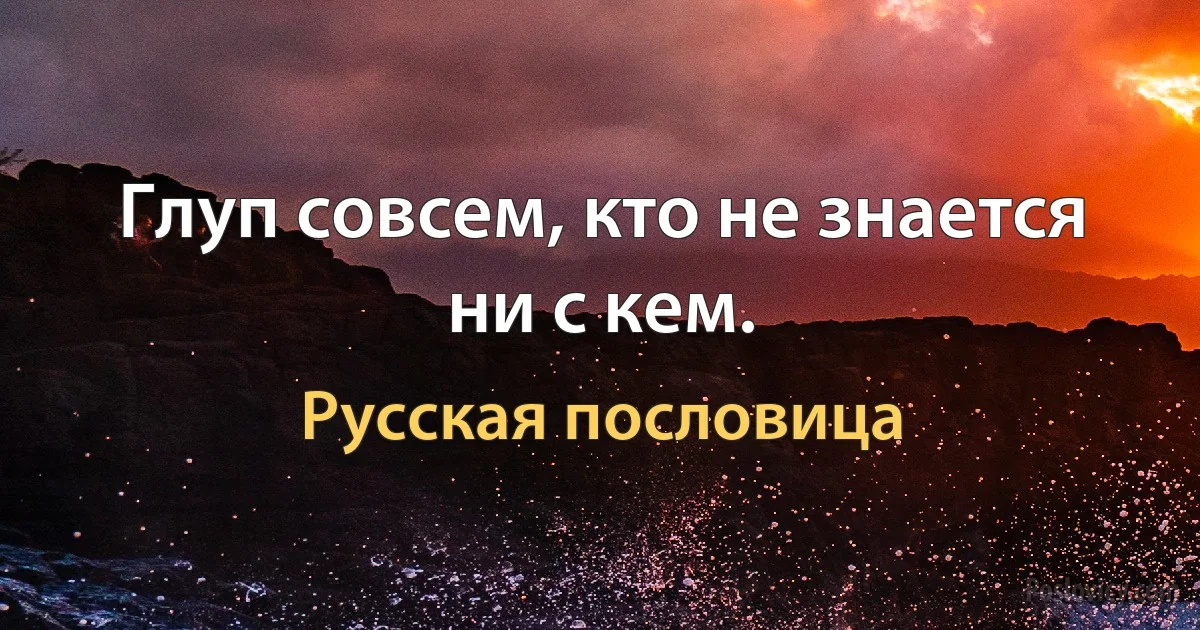 Глуп совсем, кто не знается ни с кем. (Русская пословица)