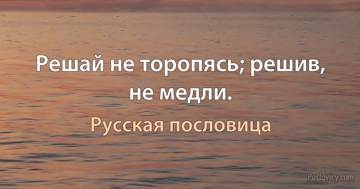 Решай не торопясь; решив, не медли. (Русская пословица)