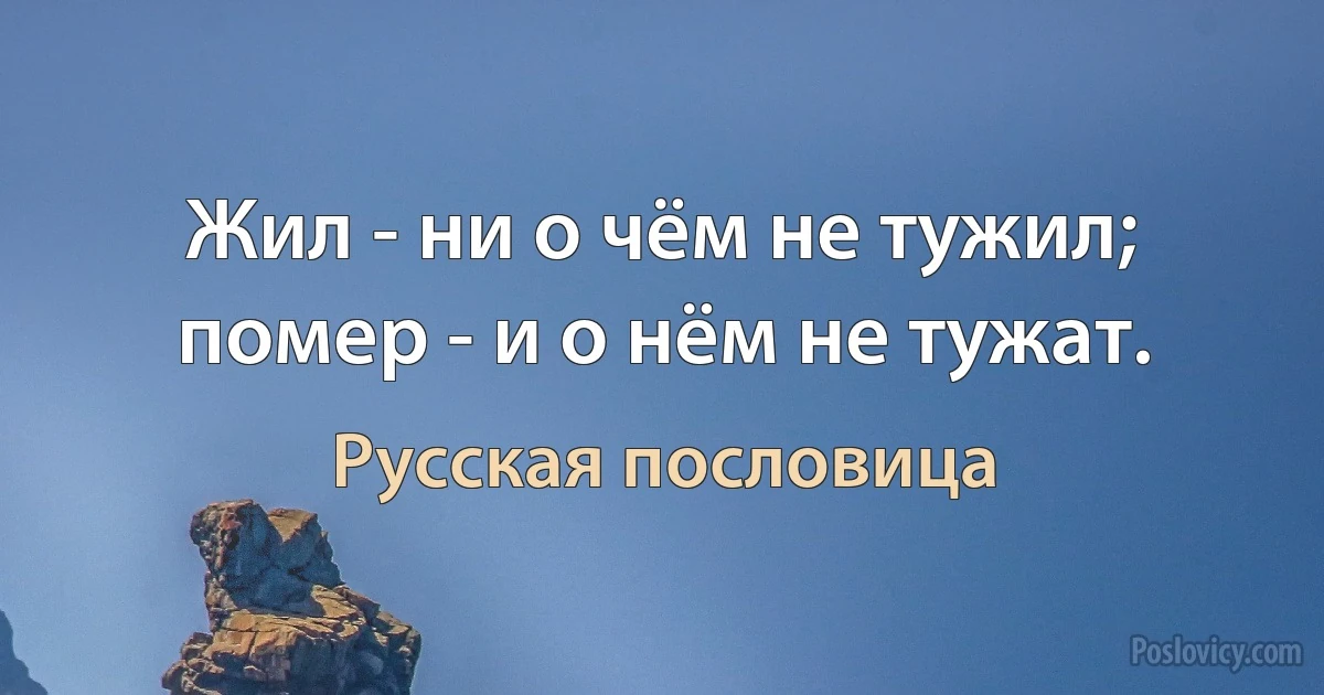 Жил - ни о чём не тужил; помер - и о нём не тужат. (Русская пословица)