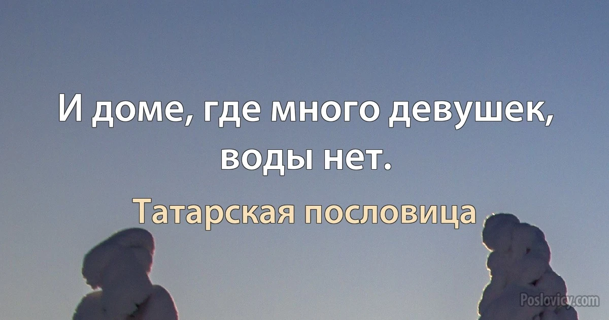 И доме, где много девушек, воды нет. (Татарская пословица)