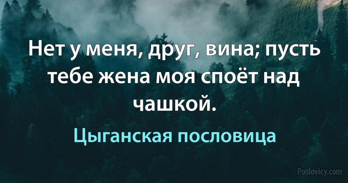 Нет у меня, друг, вина; пусть тебе жена моя споёт над чашкой. (Цыганская пословица)