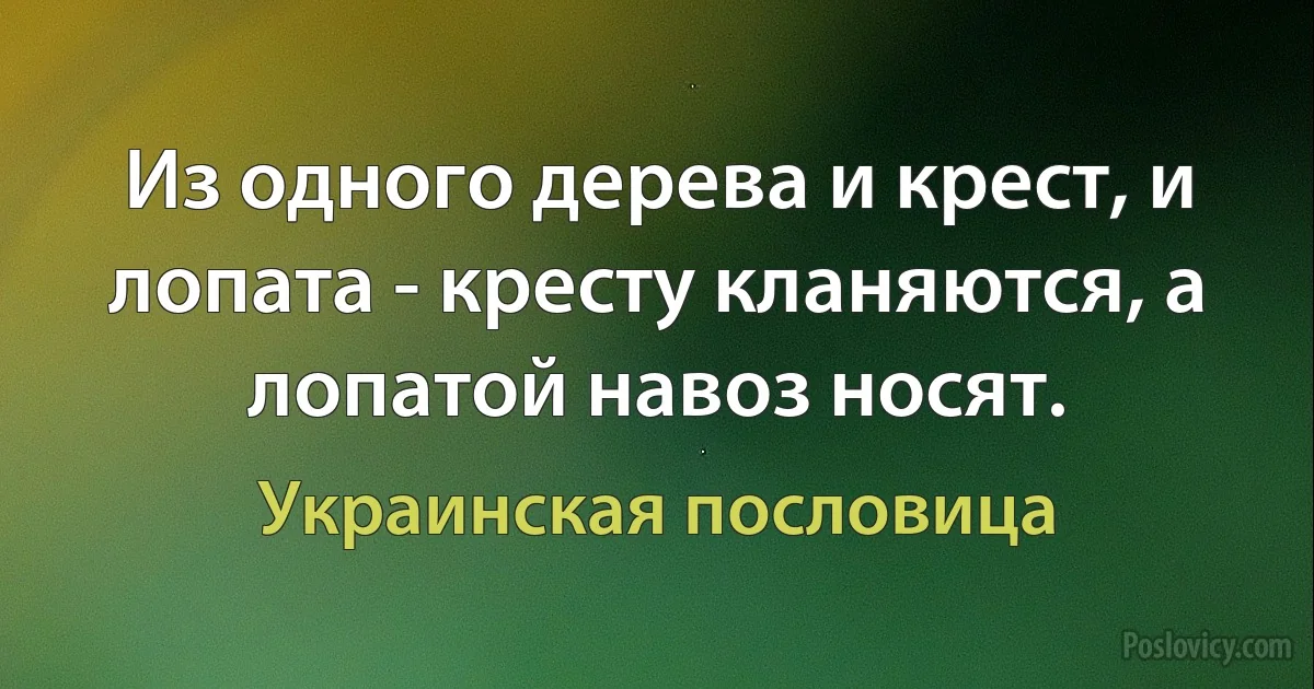 Из одного дерева и крест, и лопата - кресту кланяются, а лопатой навоз носят. (Украинская пословица)