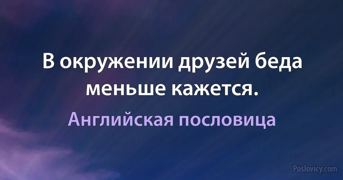 В окружении друзей беда меньше кажется. (Английская пословица)