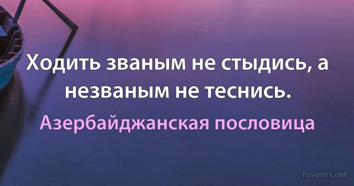 Ходить званым не стыдись, а незваным не теснись. (Азербайджанская пословица)