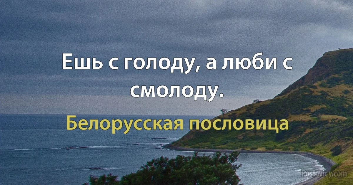 Ешь с голоду, а люби с смолоду. (Белорусская пословица)