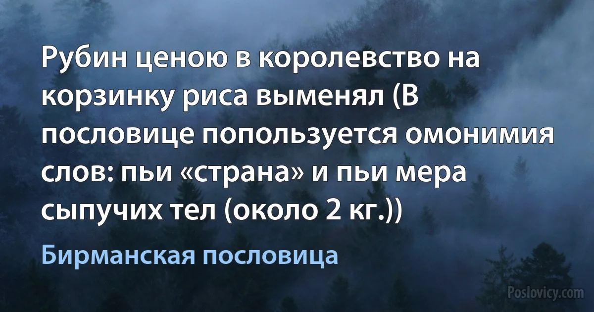 Рубин ценою в королевство на корзинку риса выменял (В пословице попользуется омонимия слов: пьи «страна» и пьи мера сыпучих тел (около 2 кг.)) (Бирманская пословица)