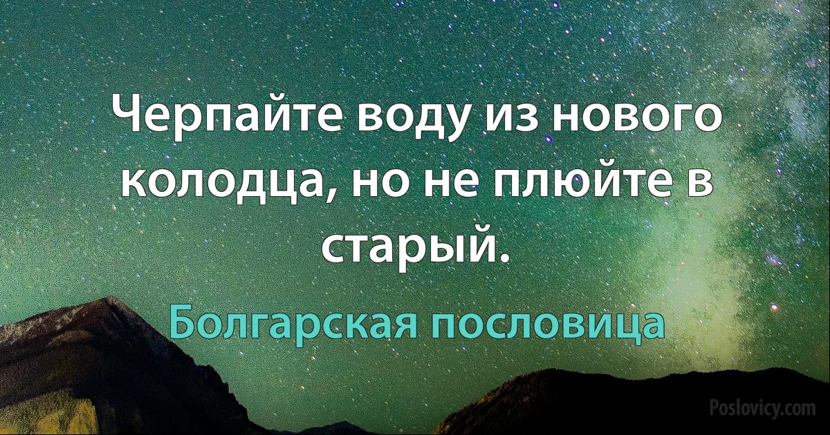 Черпайте воду из нового колодца, но не плюйте в старый. (Болгарская пословица)