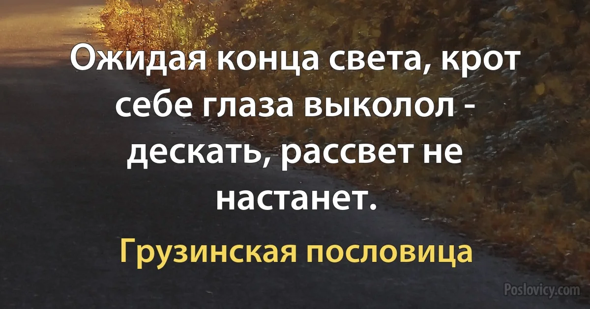 Ожидая конца света, крот себе глаза выколол - дескать, рассвет не настанет. (Грузинская пословица)