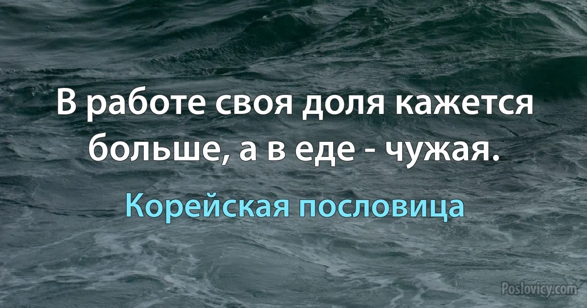 В работе своя доля кажется больше, а в еде - чужая. (Корейская пословица)