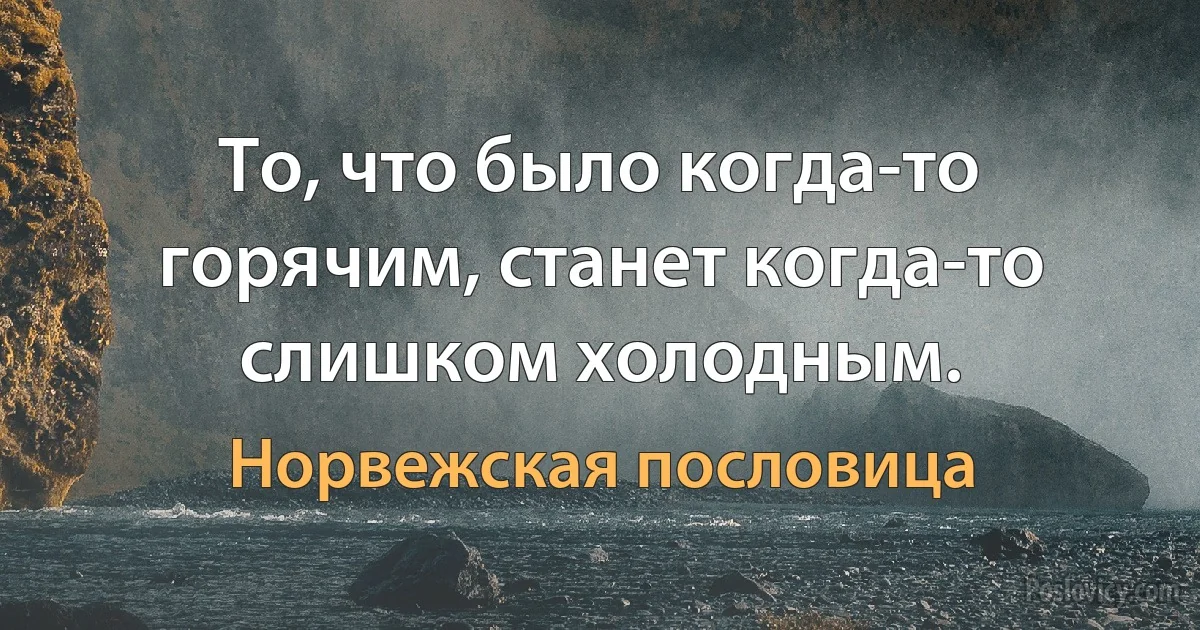 То, что было когда-то горячим, станет когда-то слишком холодным. (Норвежская пословица)