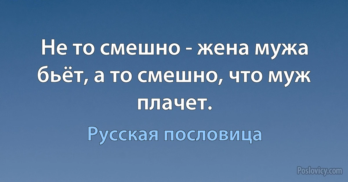 Не то смешно - жена мужа бьёт, а то смешно, что муж плачет. (Русская пословица)