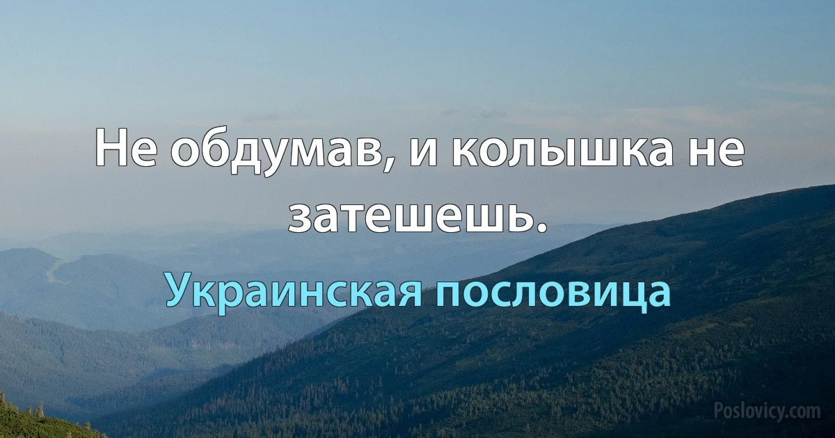 Не обдумав, и колышка не затешешь. (Украинская пословица)