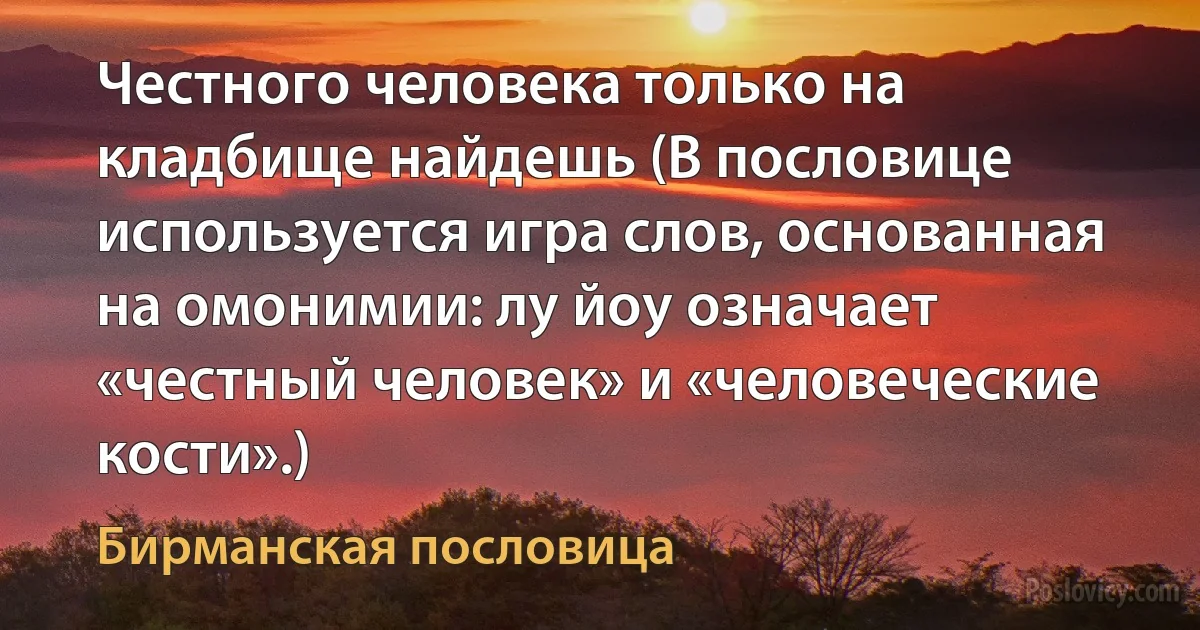 Честного человека только на кладбище найдешь (В пословице используется игра слов, основанная на омонимии: лу йоу означает «честный человек» и «человеческие кости».) (Бирманская пословица)