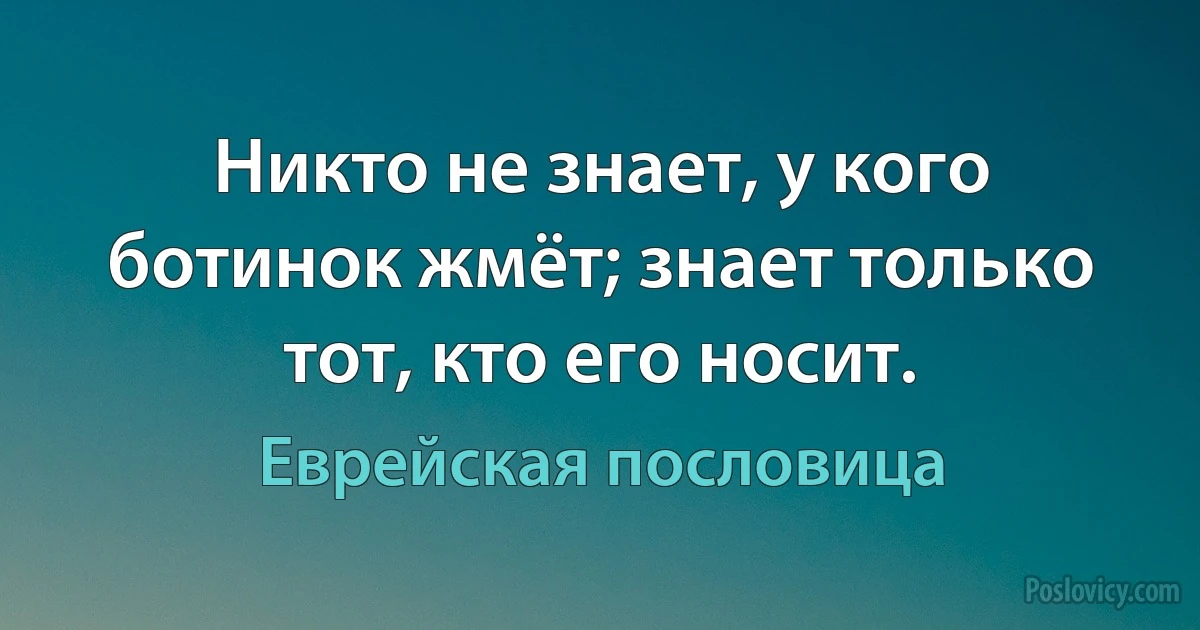 Никто не знает, у кого ботинок жмёт; знает только тот, кто его носит. (Еврейская пословица)