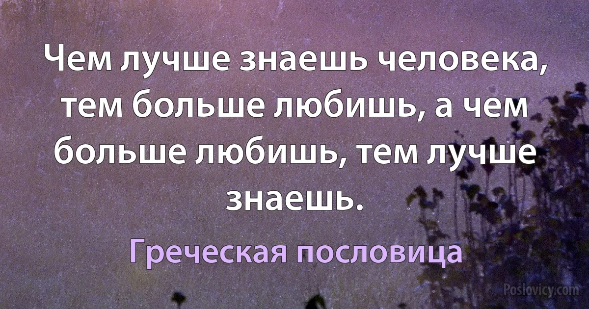 Чем лучше знаешь человека, тем больше любишь, а чем больше любишь, тем лучше знаешь. (Греческая пословица)