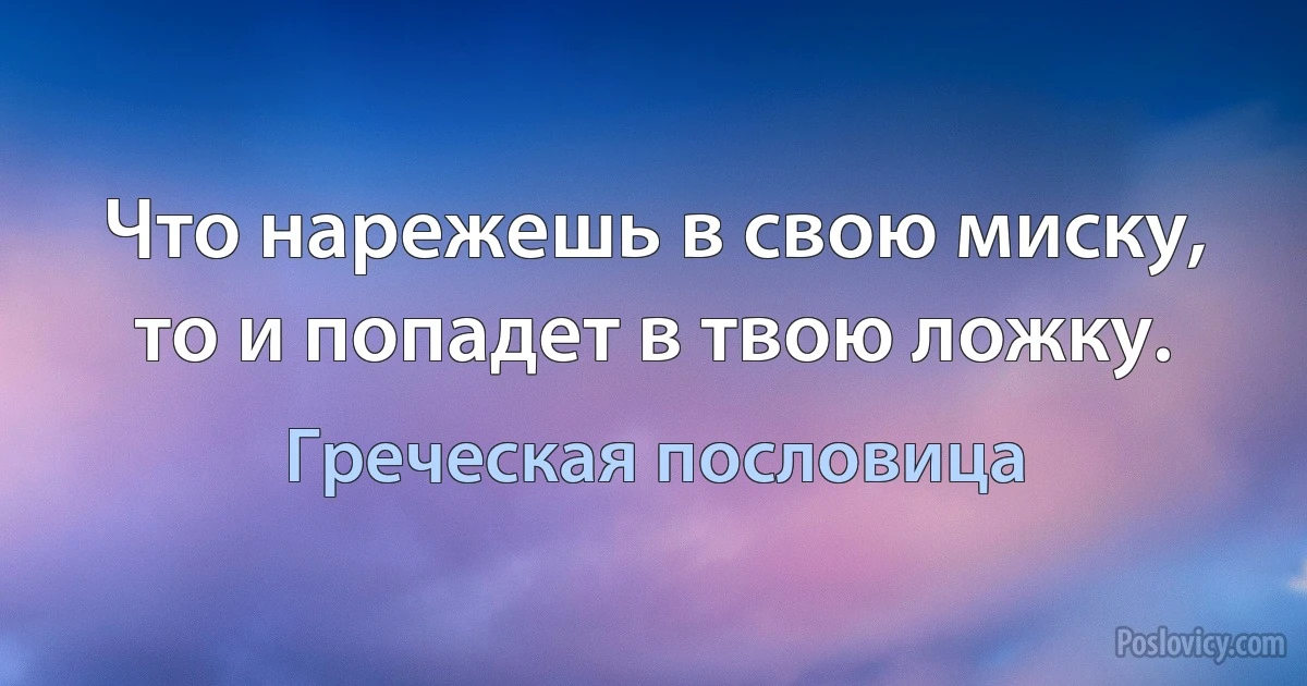 Что нарежешь в свою миску, то и попадет в твою ложку. (Греческая пословица)