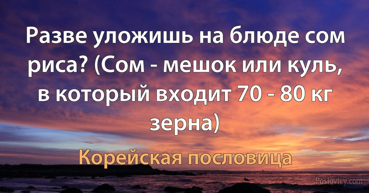 Разве уложишь на блюде сом риса? (Сом - мешок или куль, в который входит 70 - 80 кг зерна) (Корейская пословица)