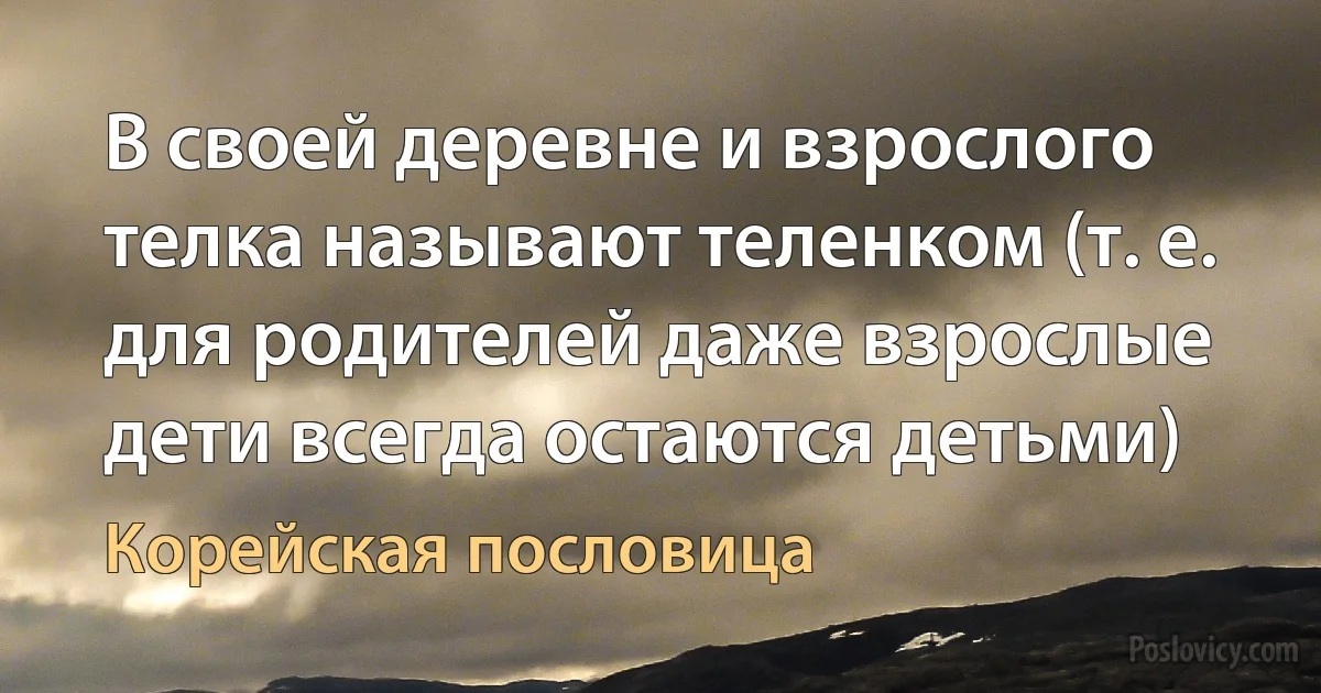 В своей деревне и взрослого телка называют теленком (т. е. для родителей даже взрослые дети всегда остаются детьми) (Корейская пословица)