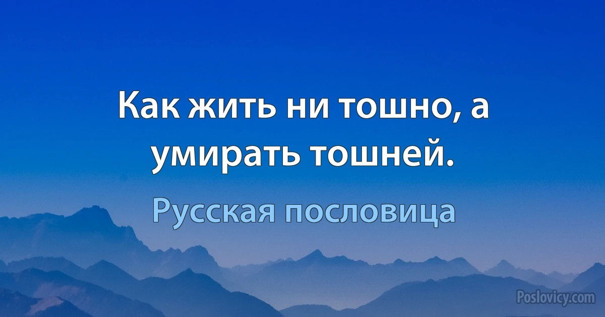 Как жить ни тошно, а умирать тошней. (Русская пословица)