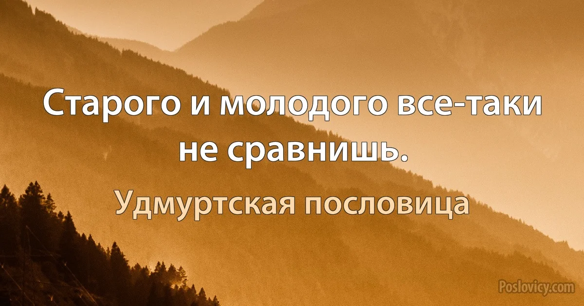 Старого и молодого все-таки не сравнишь. (Удмуртская пословица)