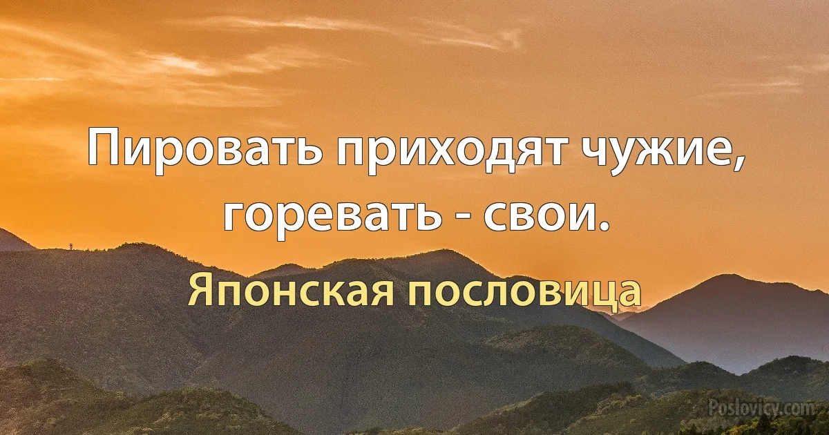 Пировать приходят чужие, горевать - свои. (Японская пословица)