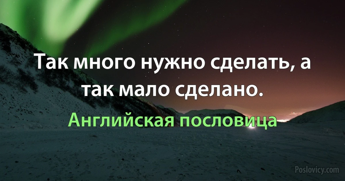 Так много нужно сделать, а так мало сделано. (Английская пословица)