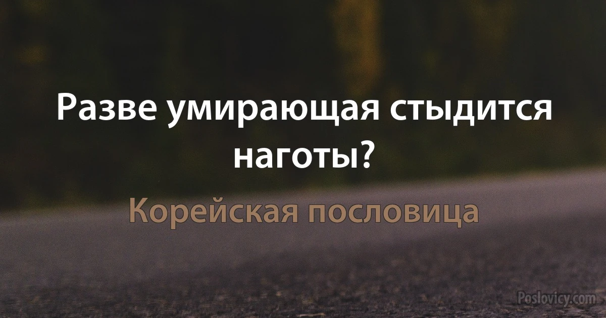 Разве умирающая стыдится наготы? (Корейская пословица)