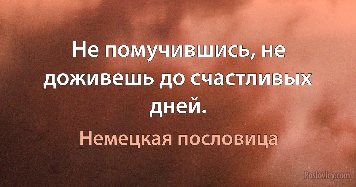 Не помучившись, не доживешь до счастливых дней. (Немецкая пословица)