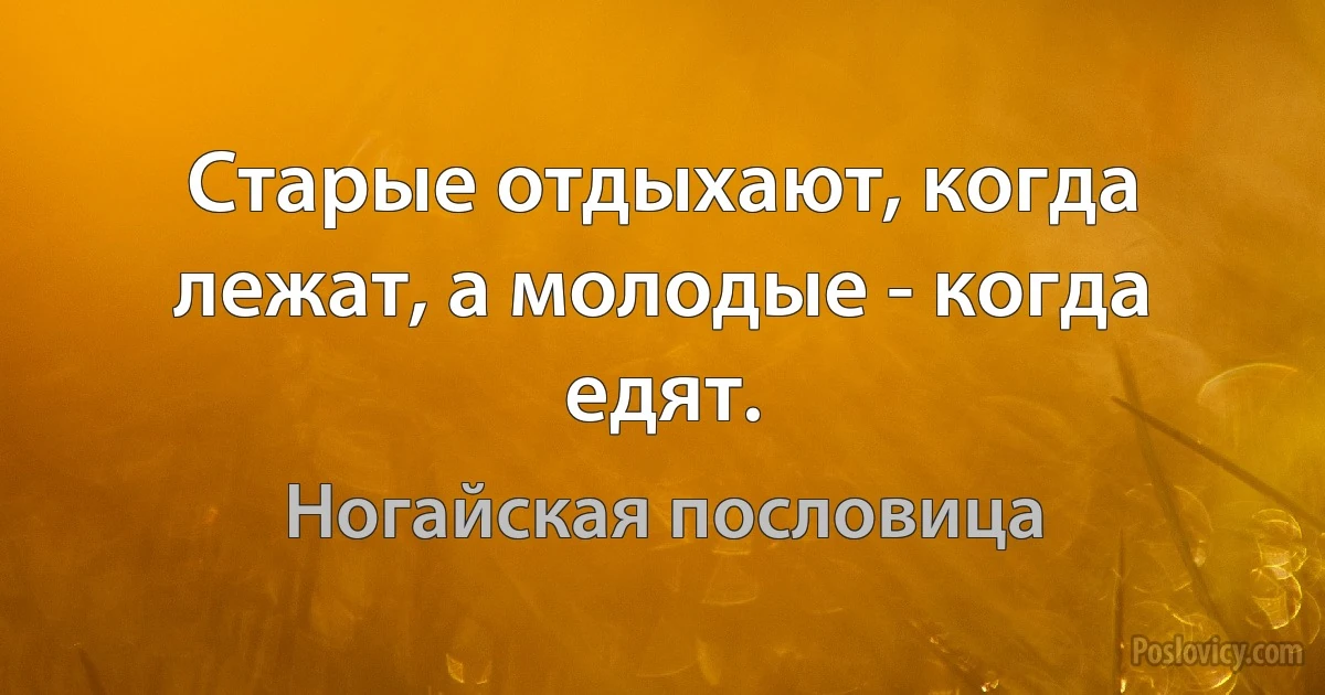 Старые отдыхают, когда лежат, а молодые - когда едят. (Ногайская пословица)