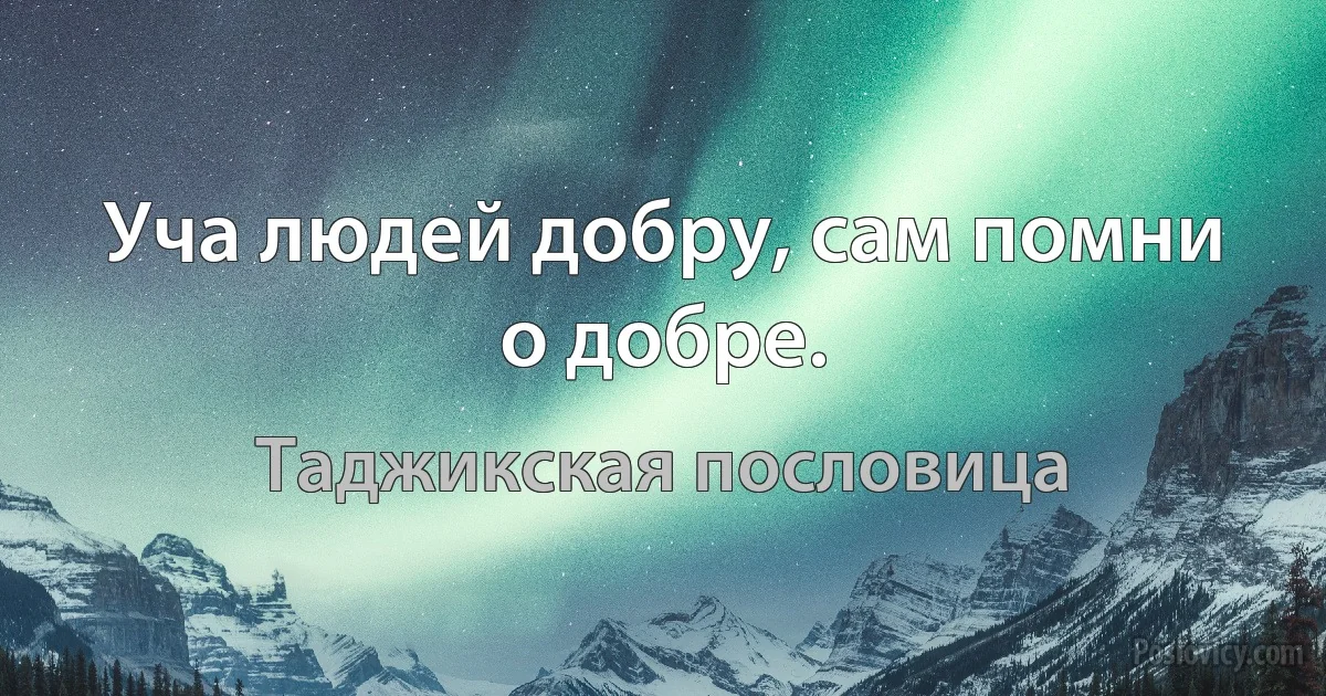 Уча людей добру, сам помни о добре. (Таджикская пословица)