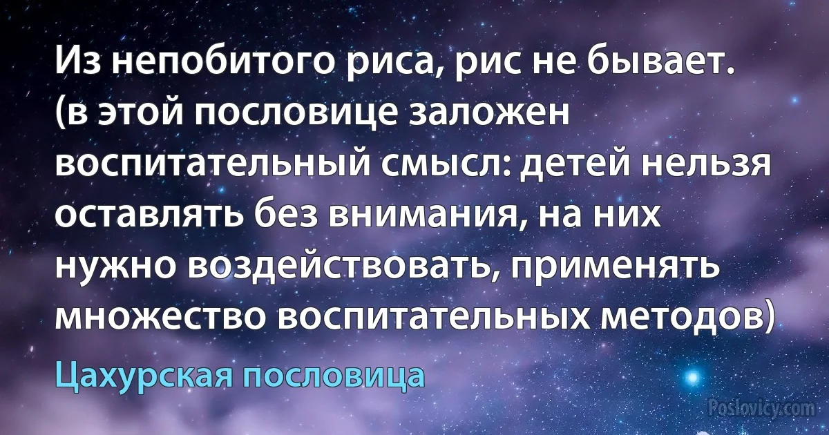 Из непобитого риса, рис не бывает. (в этой пословице заложен воспитательный смысл: детей нельзя оставлять без внимания, на них нужно воздействовать, применять множество воспитательных методов) (Цахурская пословица)