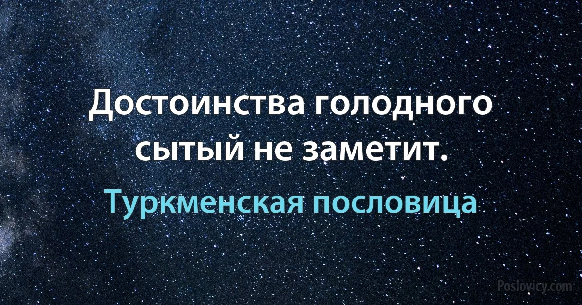 Достоинства голодного сытый не заметит. (Туркменская пословица)