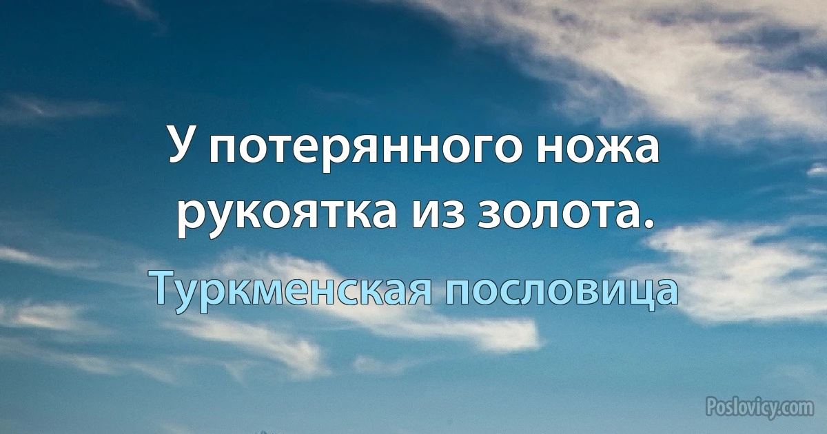 У потерянного ножа рукоятка из золота. (Туркменская пословица)