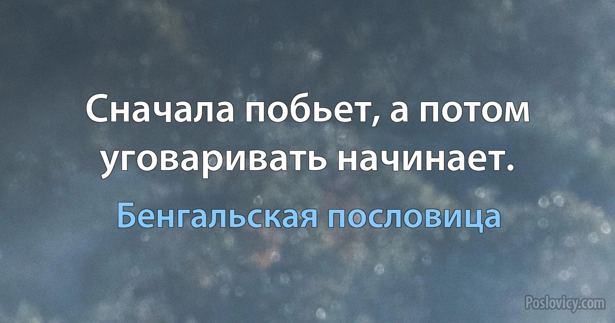 Сначала побьет, а потом уговаривать начинает. (Бенгальская пословица)