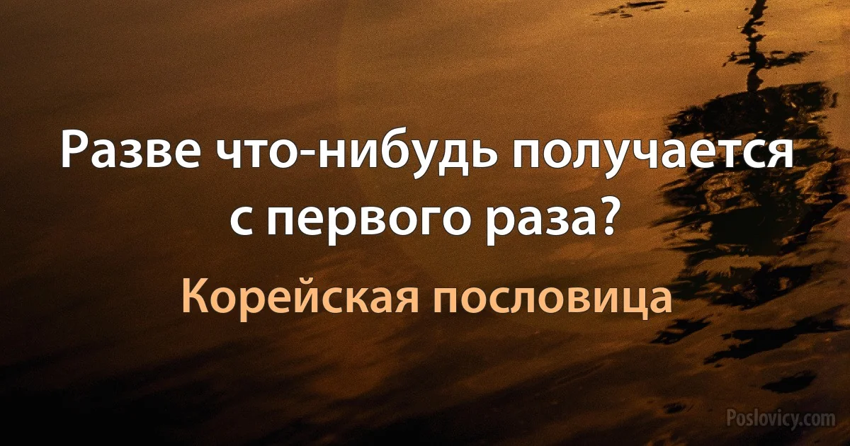 Разве что-нибудь получается с первого раза? (Корейская пословица)