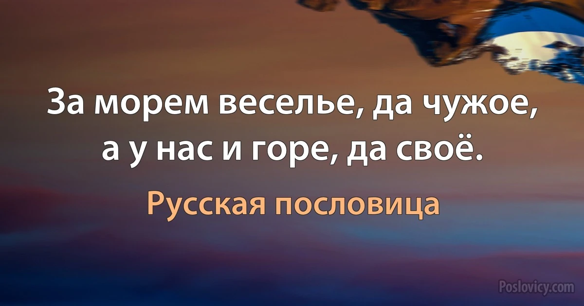 За морем веселье, да чужое, а у нас и горе, да своё. (Русская пословица)