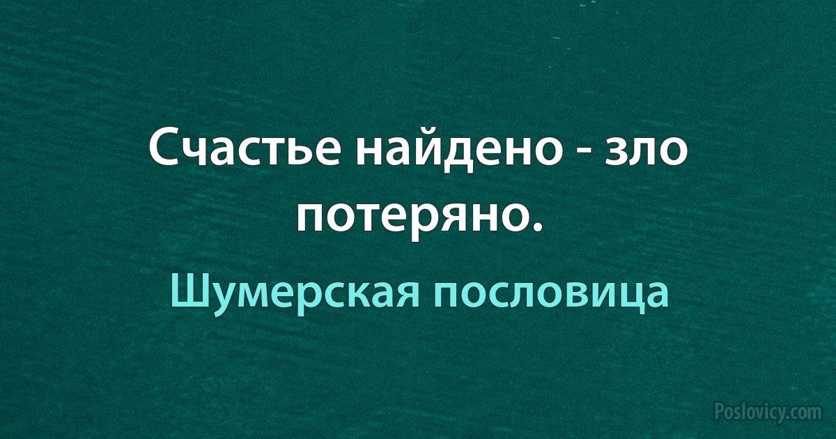 Счастье найдено - зло потеряно. (Шумерская пословица)