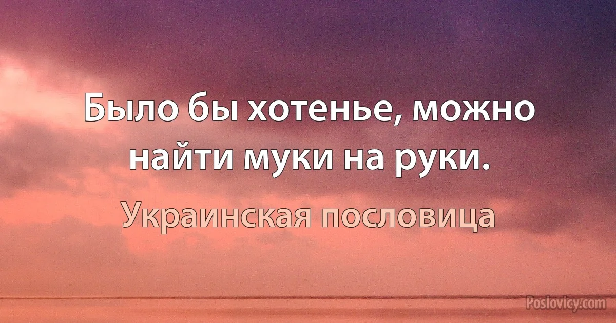 Было бы хотенье, можно найти муки на руки. (Украинская пословица)