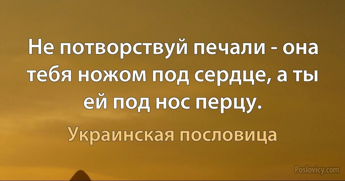 Не потворствуй печали - она тебя ножом под сердце, а ты ей под нос перцу. (Украинская пословица)