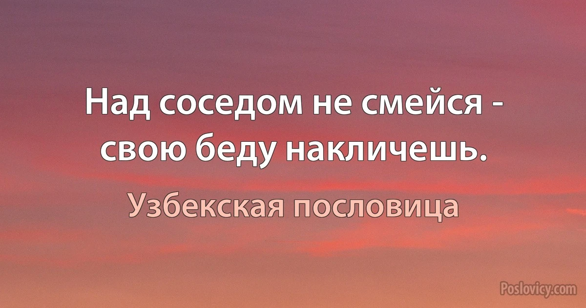 Над соседом не смейся - свою беду накличешь. (Узбекская пословица)