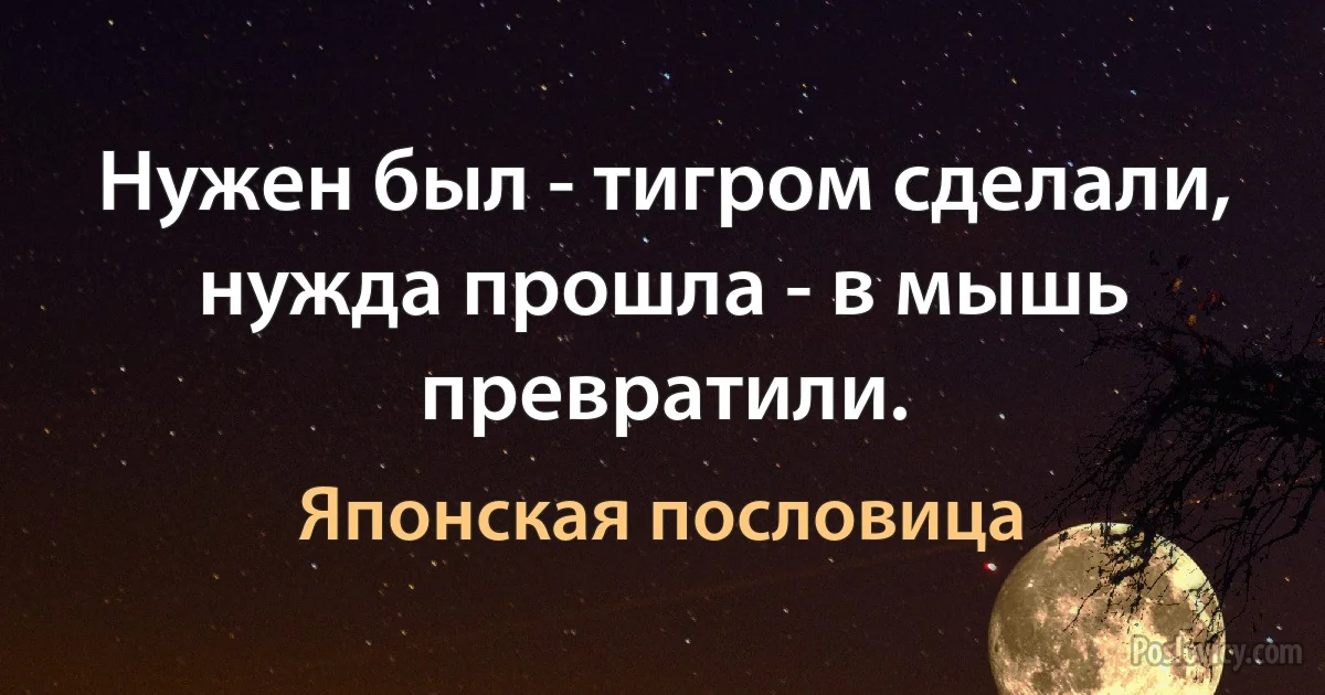 Нужен был - тигром сделали, нужда прошла - в мышь превратили. (Японская пословица)