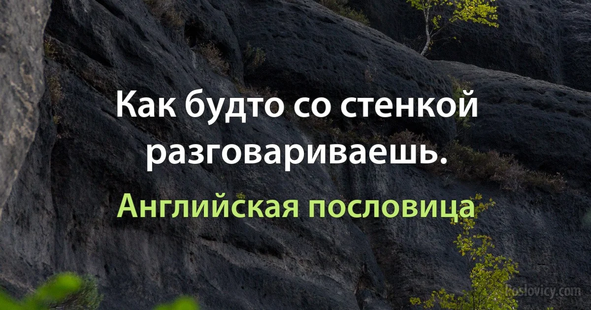 Как будто со стенкой разговариваешь. (Английская пословица)