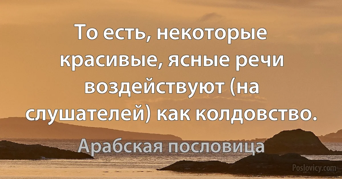 То есть, некоторые красивые, ясные речи воздействуют (на слушателей) как колдовство. (Арабская пословица)