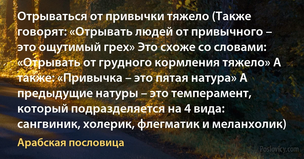 Отрываться от привычки тяжело (Также говорят: «Отрывать людей от привычного – это ощутимый грех» Это схоже со словами: «Отрывать от грудного кормления тяжело» А также: «Привычка – это пятая натура» А предыдущие натуры – это темперамент, который подразделяется на 4 вида: сангвиник, холерик, флегматик и меланхолик) (Арабская пословица)