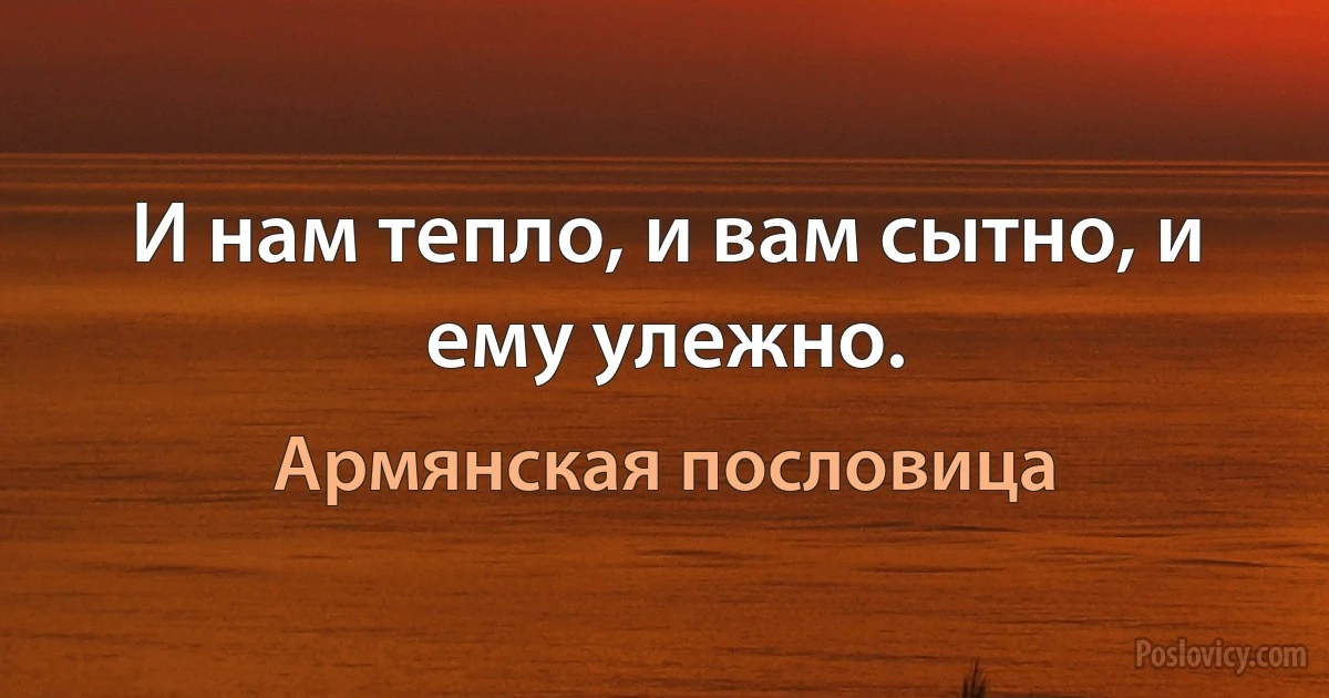 И нам тепло, и вам сытно, и ему улежно. (Армянская пословица)